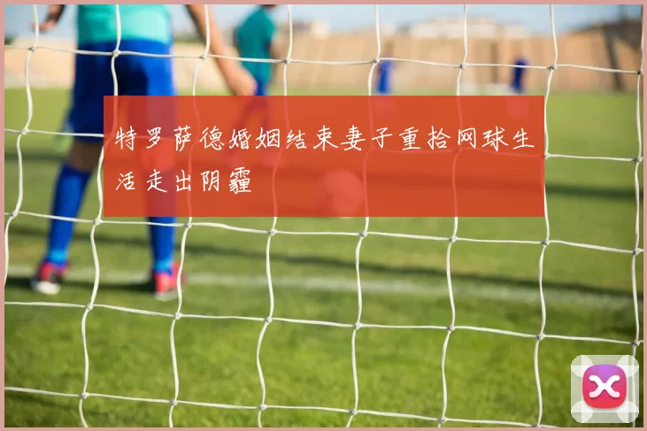 特罗萨德婚姻结束妻子重拾网球生活走出阴霾