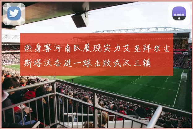 热身赛河南队展现实力艾克拜尔古斯塔沃各进一球击败武汉三镇