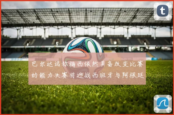 巴尔达诺称梅西依然具备改变比赛的能力决赛将迎战西班牙与阿根廷