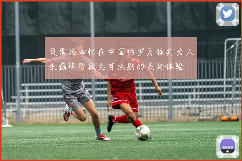 莫雷诺回忆在中国的岁月称其为人生巅峰阶段无可挑剔的美好体验