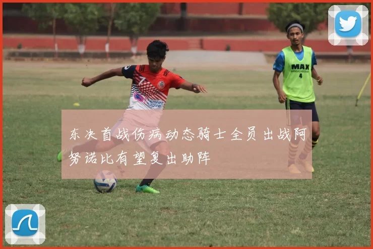 东决首战伤病动态骑士全员出战阿努诺比有望复出助阵