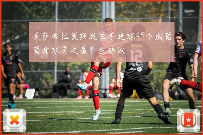 贡萨洛拉莫斯近三季进球45个成葡萄牙球员之最引发热议