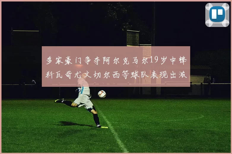 多家豪门争夺阿尔克马尔19岁中锋科瓦奇尤文切尔西等球队表现出浓厚兴趣