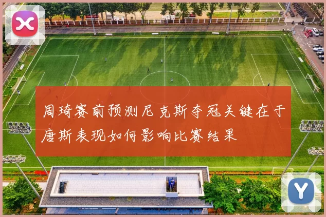 周琦赛前预测尼克斯夺冠关键在于唐斯表现如何影响比赛结果