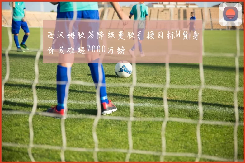 西汉姆联若降级曼联引援目标M费身价或难超7000万镑