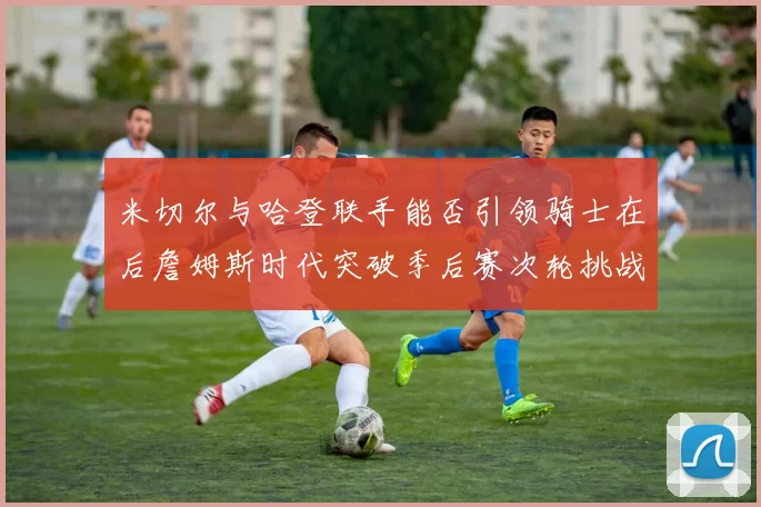 米切尔与哈登联手能否引领骑士在后詹姆斯时代突破季后赛次轮挑战