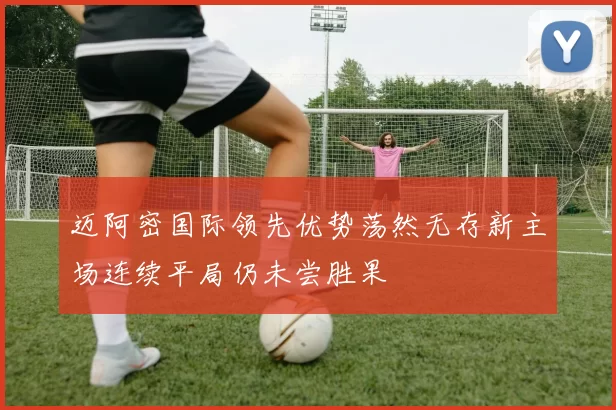 迈阿密国际领先优势荡然无存新主场连续平局仍未尝胜果